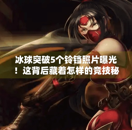 冰球突破5个铃铛照片曝光！这背后藏着怎样的竞技秘密？冰球突破5个铃铛照片