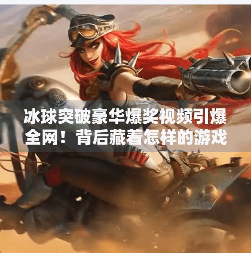 冰球突破豪华爆奖视频引爆全网！背后藏着怎样的游戏逻辑与人性陷阱？冰球突破豪华爆奖视频